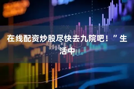 在线配资炒股尽快去九院吧！”生活中