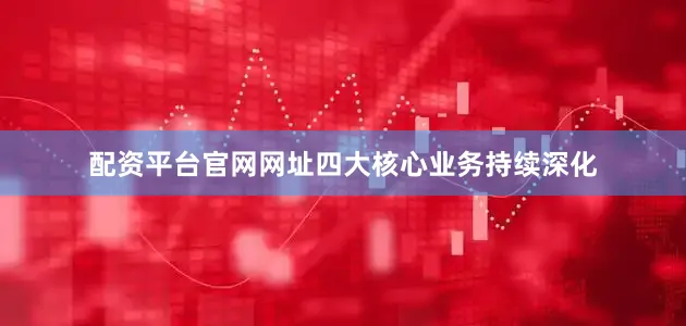 配资平台官网网址四大核心业务持续深化