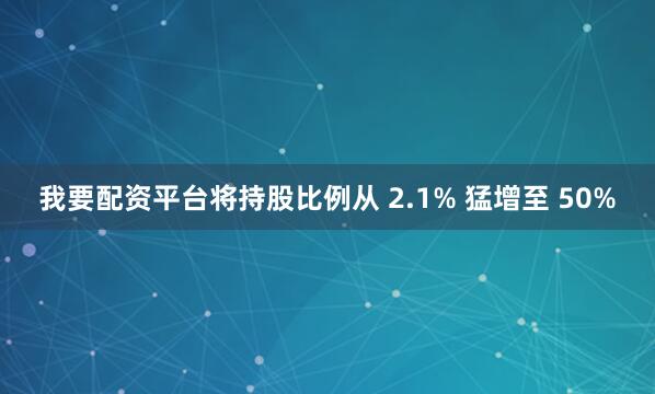 我要配资平台将持股比例从 2.1% 猛增至 50%