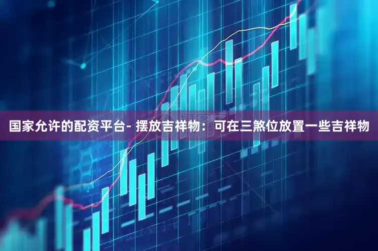 国家允许的配资平台- 摆放吉祥物：可在三煞位放置一些吉祥物