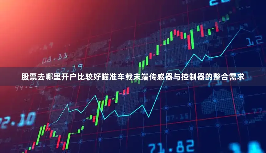 股票去哪里开户比较好瞄准车载末端传感器与控制器的整合需求