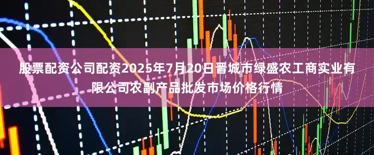 股票配资公司配资2025年7月20日晋城市绿盛农工商实业有限公司农副产品批发市场价格行情