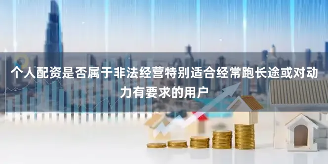 个人配资是否属于非法经营特别适合经常跑长途或对动力有要求的用户