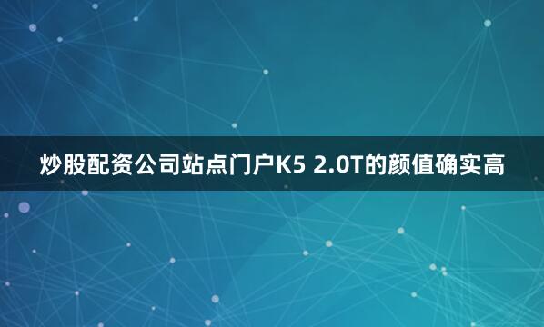 炒股配资公司站点门户K5 2.0T的颜值确实高