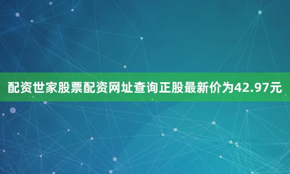 配资世家股票配资网址查询正股最新价为42.97元